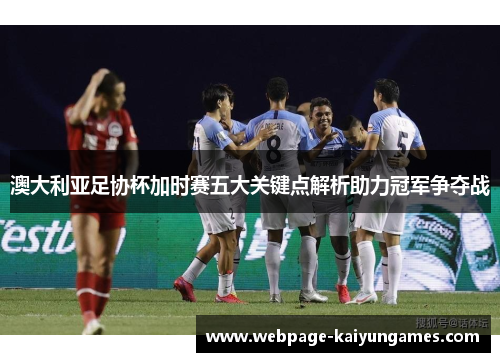 澳大利亚足协杯加时赛五大关键点解析助力冠军争夺战